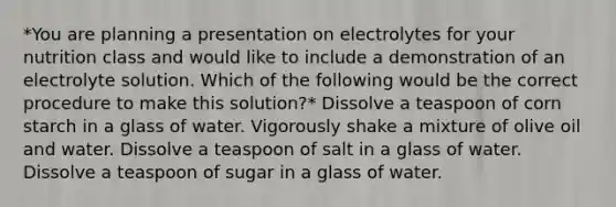 *You are planning a presentation on electrolytes for your nutrition class and would like to include a demonstration of an electrolyte solution. Which of the following would be the correct procedure to make this solution?* Dissolve a teaspoon of corn starch in a glass of water. Vigorously shake a mixture of olive oil and water. Dissolve a teaspoon of salt in a glass of water. Dissolve a teaspoon of sugar in a glass of water.