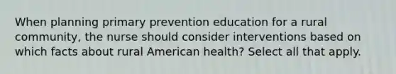 When planning primary prevention education for a rural community, the nurse should consider interventions based on which facts about rural American health? Select all that apply.