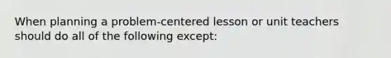 When planning a problem-centered lesson or unit teachers should do all of the following except: