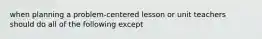 when planning a problem-centered lesson or unit teachers should do all of the following except