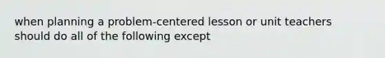 when planning a problem-centered lesson or unit teachers should do all of the following except