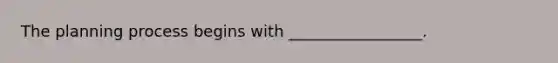 The planning process begins with _________________.