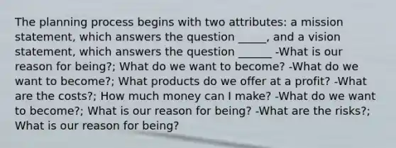 The planning process begins with two attributes: a mission statement, which answers the question _____, and a vision statement, which answers the question ______ -What is our reason for being?; What do we want to become? -What do we want to become?; What products do we offer at a profit? -What are the costs?; How much money can I make? -What do we want to become?; What is our reason for being? -What are the risks?; What is our reason for being?