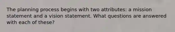 The planning process begins with two attributes: a mission statement and a vision statement. What questions are answered with each of these?