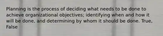 Planning is the process of deciding what needs to be done to achieve organizational objectives; identifying when and how it will be done, and determining by whom it should be done. True, False