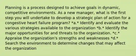 Planning is a process designed to achieve goals in dynamic, competitive environments. As a new manager, what is the first step you will undertake to develop a strategic plan of action for a congestive heart failure program? *a.* Identify and evaluate the various strategies available to the organization *b.* Identify the major opportunities for and threats to the organization. *c.* Appraise the organization's strengths and weaknesses *d.* Search the environment to determine changes that may affect the organization