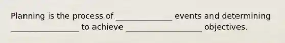 Planning is the process of ______________ events and determining _________________ to achieve ___________________ objectives.