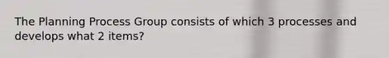 The Planning Process Group consists of which 3 processes and develops what 2 items?