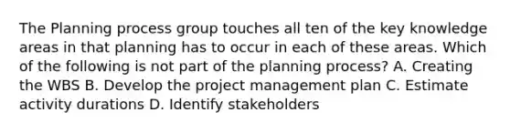 The Planning process group touches all ten of the key knowledge areas in that planning has to occur in each of these areas. Which of the following is not part of the planning process? A. Creating the WBS B. Develop the project management plan C. Estimate activity durations D. Identify stakeholders