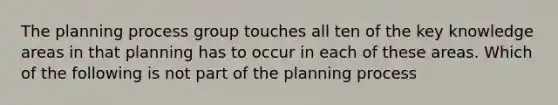 The planning process group touches all ten of the key knowledge areas in that planning has to occur in each of these areas. Which of the following is not part of the planning process