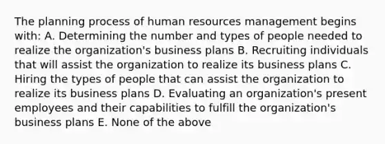 The planning process of human resources management begins with: A. Determining the number and types of people needed to realize the organization's business plans B. Recruiting individuals that will assist the organization to realize its business plans C. Hiring the types of people that can assist the organization to realize its business plans D. Evaluating an organization's present employees and their capabilities to fulfill the organization's business plans E. None of the above