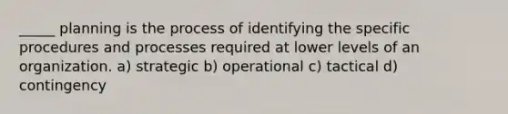 _____ planning is the process of identifying the specific procedures and processes required at lower levels of an organization. a) strategic b) operational c) tactical d) contingency