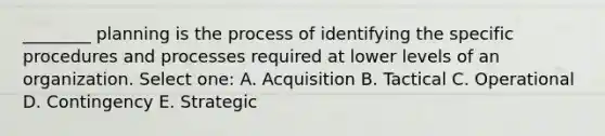 ________ planning is the process of identifying the specific procedures and processes required at lower levels of an organization. Select one: A. Acquisition B. Tactical C. Operational D. Contingency E. Strategic