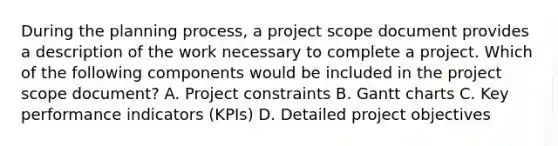 During the planning process, a project scope document provides a description of the work necessary to complete a project. Which of the following components would be included in the project scope document? A. Project constraints B. Gantt charts C. Key performance indicators (KPIs) D. Detailed project objectives