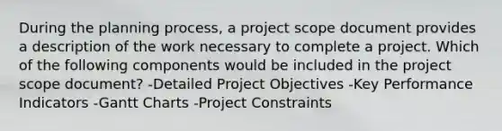 During the planning process, a project scope document provides a description of the work necessary to complete a project. Which of the following components would be included in the project scope document? -Detailed Project Objectives -Key Performance Indicators -Gantt Charts -Project Constraints