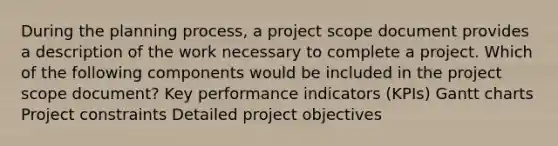 During the planning process, a project scope document provides a description of the work necessary to complete a project. Which of the following components would be included in the project scope document? Key performance indicators (KPIs) Gantt charts Project constraints Detailed project objectives