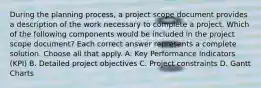 During the planning process, a project scope document provides a description of the work necessary to complete a project. Which of the following components would be included in the project scope document? Each correct answer represents a complete solution. Choose all that apply. A. Key Performance Indicators (KPI) B. Detailed project objectives C. Project constraints D. Gantt Charts