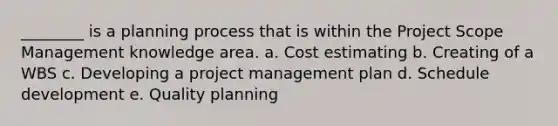 ________ is a planning process that is within the Project Scope Management knowledge area. a. Cost estimating b. Creating of a WBS c. Developing a project management plan d. Schedule development e. Quality planning