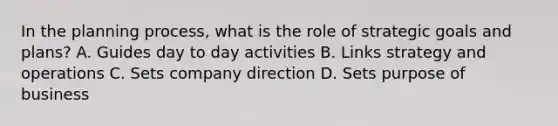 In the planning process, what is the role of strategic goals and plans? A. Guides day to day activities B. Links strategy and operations C. Sets company direction D. Sets purpose of business