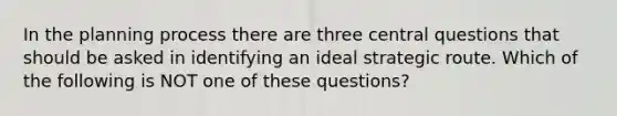 In the planning process there are three central questions that should be asked in identifying an ideal strategic route. Which of the following is NOT one of these questions?