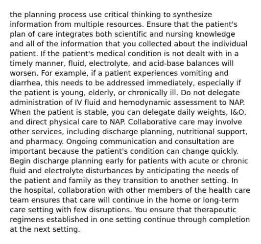 the planning process use critical thinking to synthesize information from multiple resources. Ensure that the patient's plan of care integrates both scientific and nursing knowledge and all of the information that you collected about the individual patient. If the patient's medical condition is not dealt with in a timely manner, fluid, electrolyte, and acid-base balances will worsen. For example, if a patient experiences vomiting and diarrhea, this needs to be addressed immediately, especially if the patient is young, elderly, or chronically ill. Do not delegate administration of IV fluid and hemodynamic assessment to NAP. When the patient is stable, you can delegate daily weights, I&O, and direct physical care to NAP. Collaborative care may involve other services, including discharge planning, nutritional support, and pharmacy. Ongoing communication and consultation are important because the patient's condition can change quickly. Begin discharge planning early for patients with acute or chronic fluid and electrolyte disturbances by anticipating the needs of the patient and family as they transition to another setting. In the hospital, collaboration with other members of the health care team ensures that care will continue in the home or long-term care setting with few disruptions. You ensure that therapeutic regimens established in one setting continue through completion at the next setting.