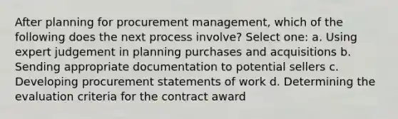 After planning for procurement management, which of the following does the next process involve? Select one: a. Using expert judgement in planning purchases and acquisitions b. Sending appropriate documentation to potential sellers c. Developing procurement statements of work d. Determining the evaluation criteria for the contract award