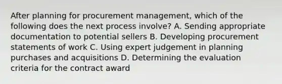 After planning for procurement management, which of the following does the next process involve? A. Sending appropriate documentation to potential sellers B. Developing procurement statements of work C. Using expert judgement in planning purchases and acquisitions D. Determining the evaluation criteria for the contract award