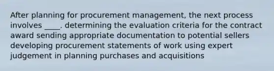 After planning for procurement management, the next process involves ____. determining the evaluation criteria for the contract award sending appropriate documentation to potential sellers developing procurement statements of work using expert judgement in planning purchases and acquisitions