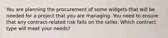 You are planning the procurement of some widgets that will be needed for a project that you are managing. You need to ensure that any contract-related risk falls on the seller. Which contract type will meet your needs?