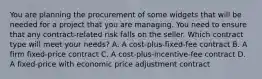 You are planning the procurement of some widgets that will be needed for a project that you are managing. You need to ensure that any contract-related risk falls on the seller. Which contract type will meet your needs? A. A cost-plus-fixed-fee contract B. A firm fixed-price contract C. A cost-plus-incentive-fee contract D. A fixed-price with economic price adjustment contract