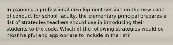 In planning a professional development session on the new code of conduct for school faculty, the elementary principal prepares a list of strategies teachers should use in introducing their students to the code. Which of the following strategies would be most helpful and appropriate to include in the list?