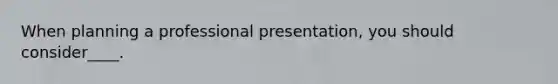 When planning a professional presentation, you should consider____.