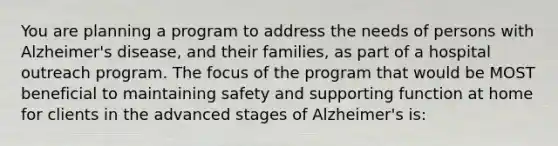 You are planning a program to address the needs of persons with Alzheimer's disease, and their families, as part of a hospital outreach program. The focus of the program that would be MOST beneficial to maintaining safety and supporting function at home for clients in the advanced stages of Alzheimer's is: