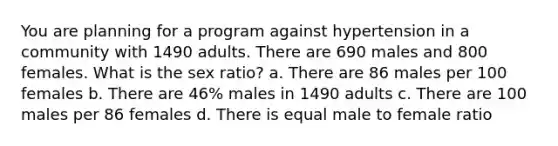 You are planning for a program against hypertension in a community with 1490 adults. There are 690 males and 800 females. What is the sex ratio? a. There are 86 males per 100 females b. There are 46% males in 1490 adults c. There are 100 males per 86 females d. There is equal male to female ratio