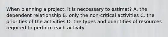 When planning a project, it is neccessary to estimat? A. the dependent relationship B. only the non-critical activities C. the priorities of the activities D. the types and quantities of resources required to perform each activity