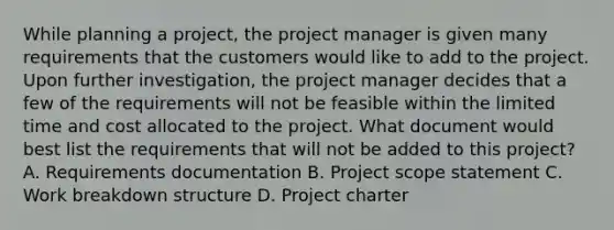 While planning a project, the project manager is given many requirements that the customers would like to add to the project. Upon further investigation, the project manager decides that a few of the requirements will not be feasible within the limited time and cost allocated to the project. What document would best list the requirements that will not be added to this project? A. Requirements documentation B. Project scope statement C. Work breakdown structure D. Project charter