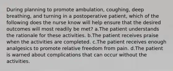 During planning to promote ambulation, coughing, deep breathing, and turning in a postoperative patient, which of the following does the nurse know will help ensure that the desired outcomes will most readily be met? a.The patient understands the rationale for these activities. b.The patient receives praise when the activities are completed. c.The patient receives enough analgesics to promote relative freedom from pain. d.The patient is warned about complications that can occur without the activities.