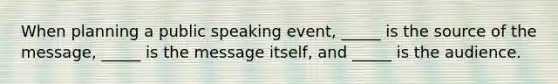 When planning a public speaking event, _____ is the source of the message, _____ is the message itself, and _____ is the audience.