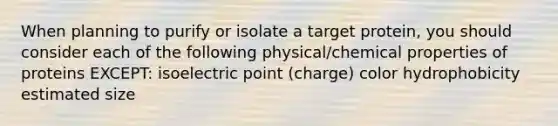 When planning to purify or isolate a target protein, you should consider each of the following physical/chemical properties of proteins EXCEPT: isoelectric point (charge) color hydrophobicity estimated size