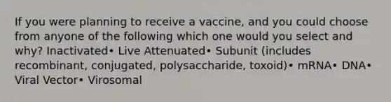 If you were planning to receive a vaccine, and you could choose from anyone of the following which one would you select and why? Inactivated• Live Attenuated• Subunit (includes recombinant, conjugated, polysaccharide, toxoid)• mRNA• DNA• Viral Vector• Virosomal