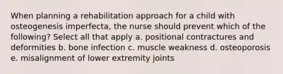 When planning a rehabilitation approach for a child with osteogenesis imperfecta, the nurse should prevent which of the following? Select all that apply a. positional contractures and deformities b. bone infection c. muscle weakness d. osteoporosis e. misalignment of lower extremity joints