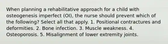 When planning a rehabilitative approach for a child with osteogenesis imperfect (OI), the nurse should prevent which of the following? Select all that apply. 1. Positional contractures and deformities. 2. Bone infection. 3. Muscle weakness. 4. Osteoporosis. 5. Misalignment of lower extremity joints.