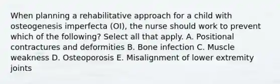 When planning a rehabilitative approach for a child with osteogenesis imperfecta (OI), the nurse should work to prevent which of the following? Select all that apply. A. Positional contractures and deformities B. Bone infection C. Muscle weakness D. Osteoporosis E. Misalignment of lower extremity joints