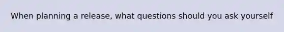 When planning a release, what questions should you ask yourself