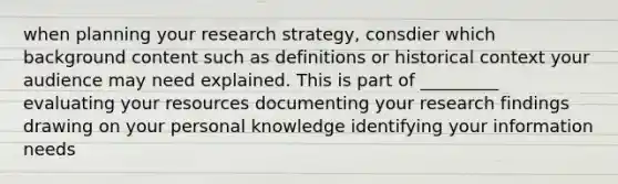 when planning your research strategy, consdier which background content such as definitions or historical context your audience may need explained. This is part of _________ evaluating your resources documenting your research findings drawing on your personal knowledge identifying your information needs