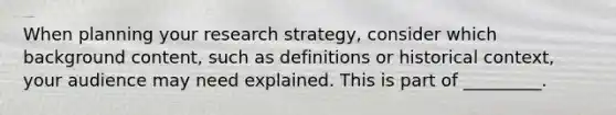 When planning your research strategy, consider which background content, such as definitions or historical context, your audience may need explained. This is part of _________.