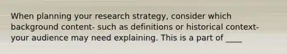 When planning your research strategy, consider which background content- such as definitions or historical context- your audience may need explaining. This is a part of ____