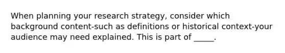 When planning your research strategy, consider which background content-such as definitions or historical context-your audience may need explained. This is part of _____.