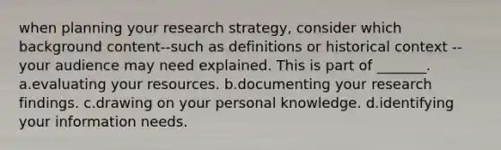 when planning your research strategy, consider which background content--such as definitions or historical context --your audience may need explained. This is part of _______. a.evaluating your resources. b.documenting your research findings. c.drawing on your personal knowledge. d.identifying your information needs.