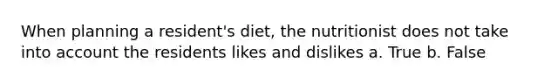 When planning a resident's diet, the nutritionist does not take into account the residents likes and dislikes a. True b. False